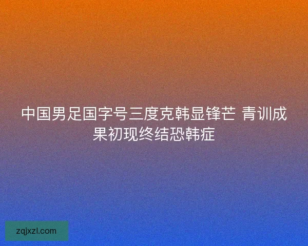 中国男足国字号三度克韩显锋芒 青训成果初现终结恐韩症