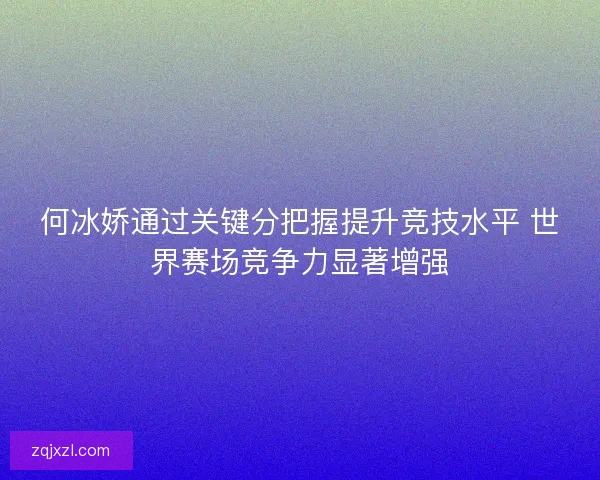 何冰娇通过关键分把握提升竞技水平 世界赛场竞争力显著增强 何冰娇通过关键分把握提升竞技水平 世界赛场竞争力显著增强