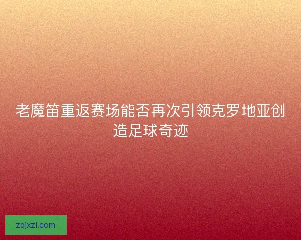 老魔笛重返赛场能否再次引领克罗地亚创造足球奇迹 老魔笛重返赛场能否再次引领克罗地亚创造足球奇迹