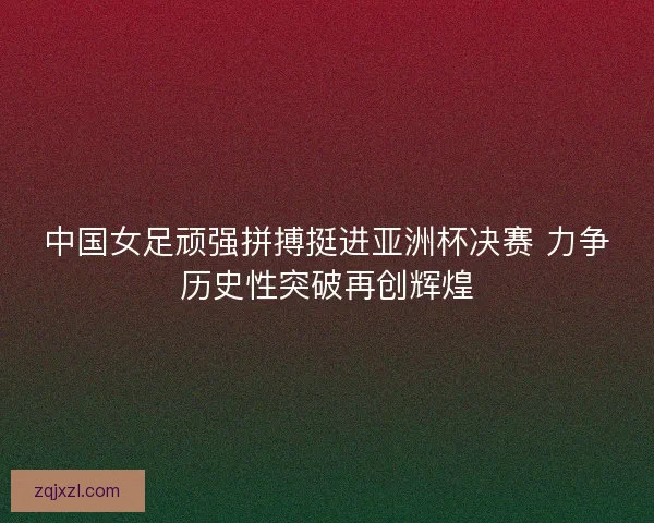 中国女足顽强拼搏挺进亚洲杯决赛 力争历史性突破再创辉煌