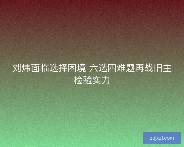 刘炜面临选择困境 六选四难题再战旧主检验实力