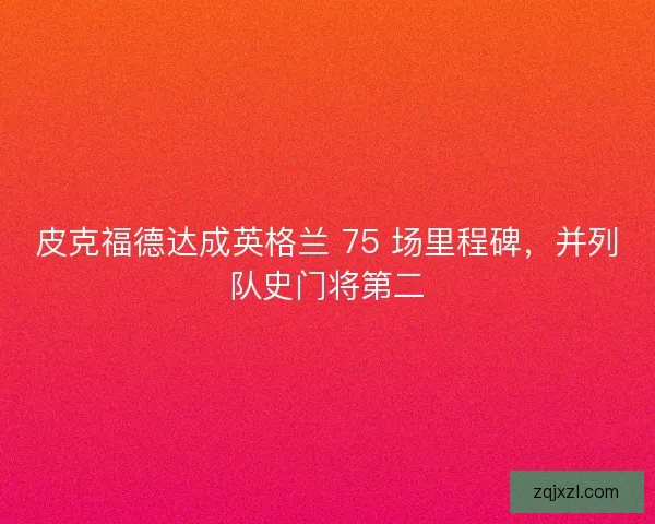 皮克福德达成英格兰 75 场里程碑，并列队史门将第二