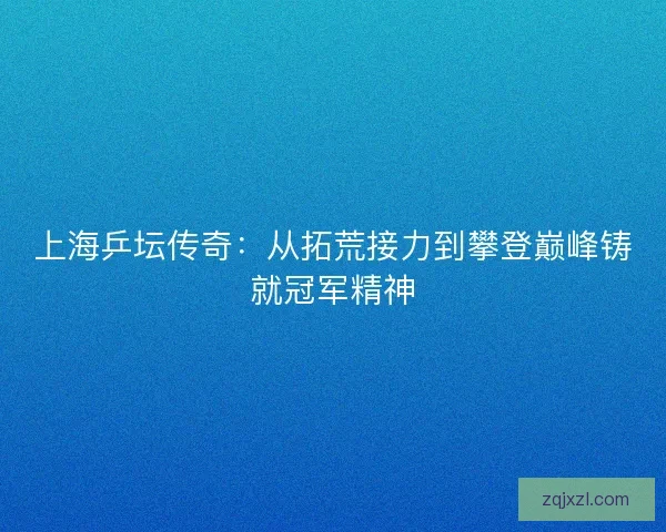 上海乒坛传奇：从拓荒接力到攀登巅峰铸就冠军精神