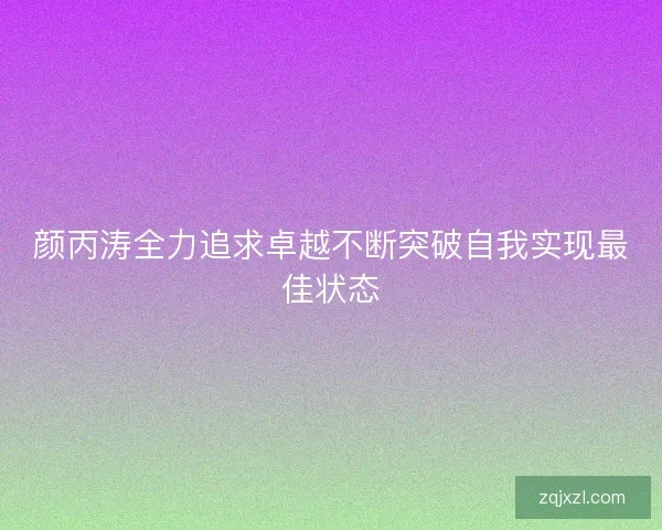 颜丙涛全力追求卓越不断突破自我实现最佳状态 颜丙涛全力追求卓越不断突破自我实现最佳状态