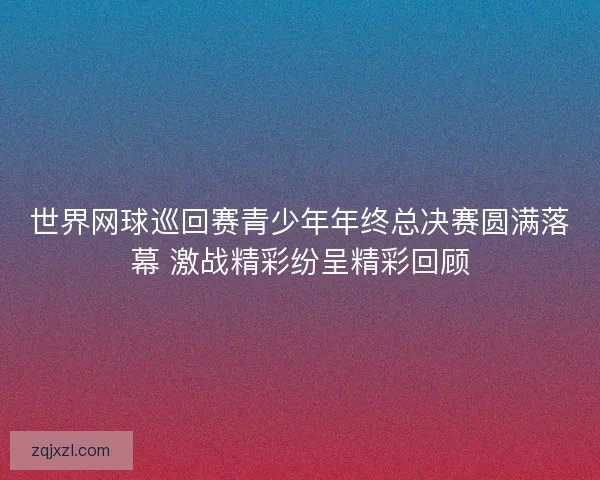 世界网球巡回赛青少年年终总决赛圆满落幕 激战精彩纷呈精彩回顾