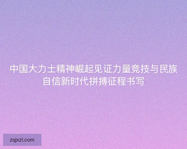 中国大力士精神崛起见证力量竞技与民族自信新时代拼搏征程书写 中国大力士精神崛起见证力量竞技与民族自信新时代拼搏征程书写