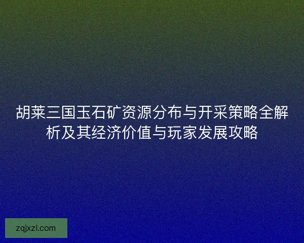 胡莱三国玉石矿资源分布与开采策略全解析及其经济价值与玩家发展攻略 胡莱三国玉石矿资源分布与开采策略全解析及其经济价值与玩家发展攻略